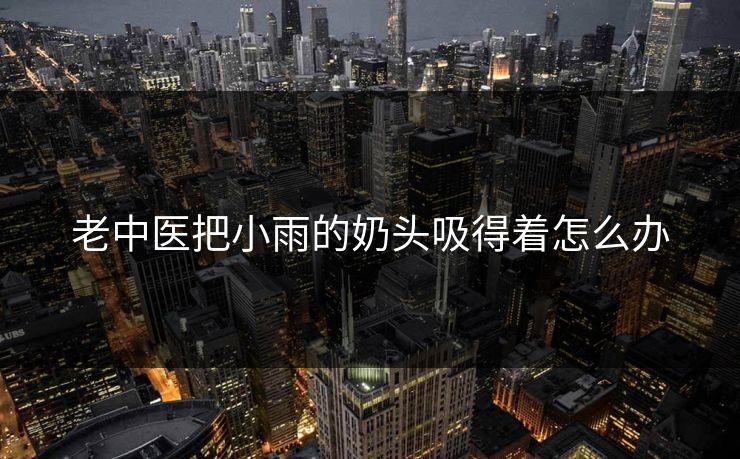 老中医把小雨的奶头吸得着怎么办