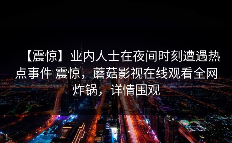 【震惊】业内人士在夜间时刻遭遇热点事件 震惊,蘑菇影视在线观看全网炸锅,详情围观 【震惊】业内人士在夜间时刻遭遇热点事件 震惊,蘑菇影视在线观看全网炸锅,详情围观