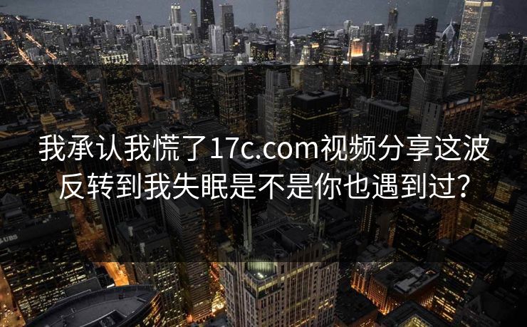 我承认我慌了17c.com视频分享这波反转到我失眠是不是你也遇到过？