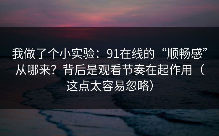 我做了个小实验：91在线的“顺畅感”从哪来？背后是观看节奏在起作用（这点太容易忽略）