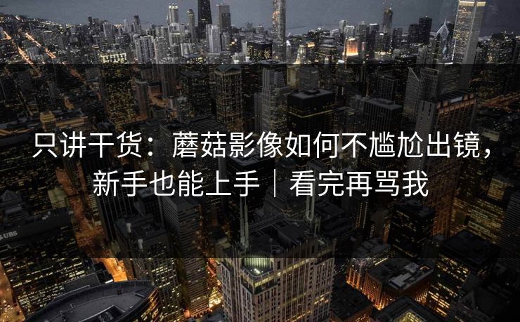 只讲干货:蘑菇影像如何不尴尬出镜,新手也能上手|看完再骂我 只讲干货:蘑菇影像如何不尴尬出镜,新手也能上手|看完再骂我