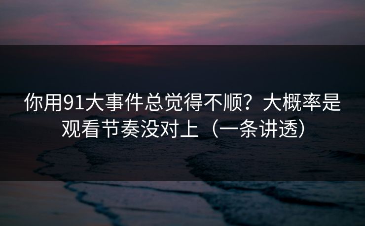 你用91大事件总觉得不顺？大概率是观看节奏没对上（一条讲透）
